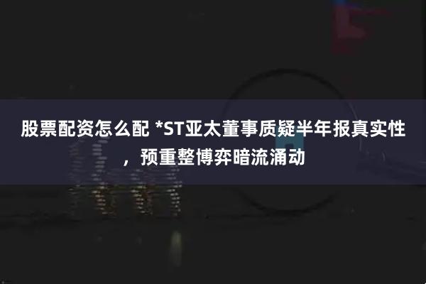股票配资怎么配 *ST亚太董事质疑半年报真实性，预重整博弈暗流涌动