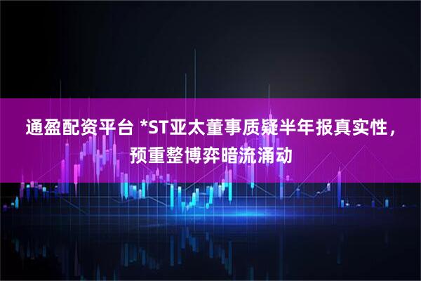 通盈配资平台 *ST亚太董事质疑半年报真实性，预重整博弈暗流涌动