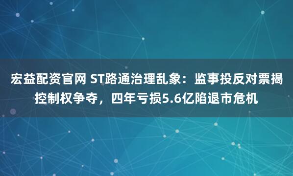 宏益配资官网 ST路通治理乱象：监事投反对票揭控制权争夺，四年亏损5.6亿陷退市危机