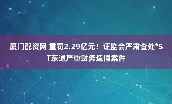 厦门配资网 重罚2.29亿元！证监会严肃查处*ST东通严重财务造假案件