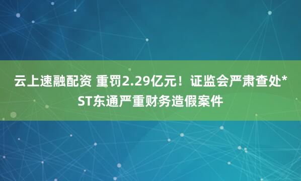 云上速融配资 重罚2.29亿元！证监会严肃查处*ST东通严重财务造假案件