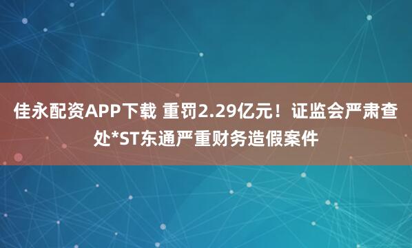 佳永配资APP下载 重罚2.29亿元！证监会严肃查处*ST东通严重财务造假案件