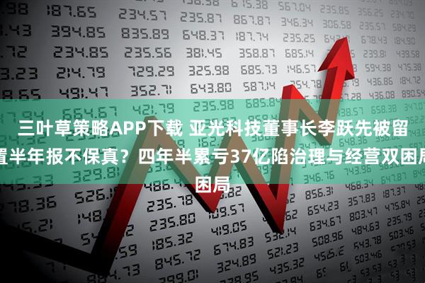 三叶草策略APP下载 亚光科技董事长李跃先被留置半年报不保真？四年半累亏37亿陷治理与经营双困局