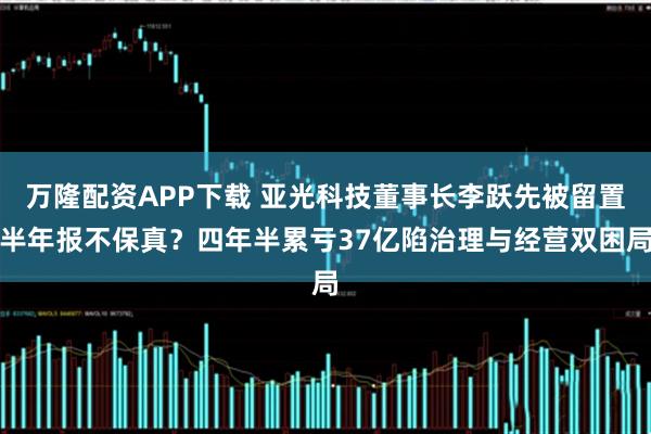 万隆配资APP下载 亚光科技董事长李跃先被留置半年报不保真？四年半累亏37亿陷治理与经营双困局