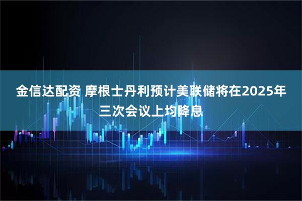 金信达配资 摩根士丹利预计美联储将在2025年三次会议上均降息