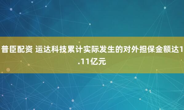 普臣配资 运达科技累计实际发生的对外担保金额达1.11亿元