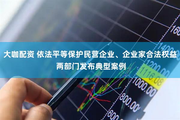 大咖配资 依法平等保护民营企业、企业家合法权益 两部门发布典型案例