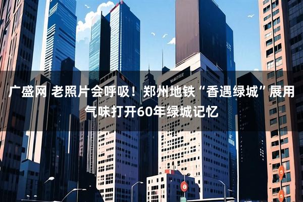 广盛网 老照片会呼吸！郑州地铁“香遇绿城”展用气味打开60年绿城记忆