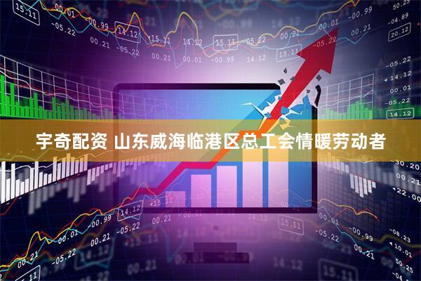 宇奇配资 山东威海临港区总工会情暖劳动者