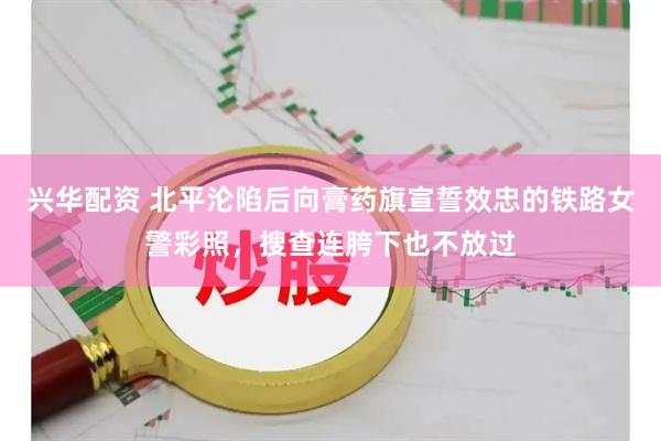 兴华配资 北平沦陷后向膏药旗宣誓效忠的铁路女警彩照，搜查连胯下也不放过