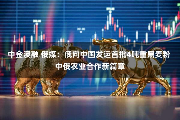 中金澳融 俄媒：俄向中国发运首批4吨重黑麦粉 中俄农业合作新篇章