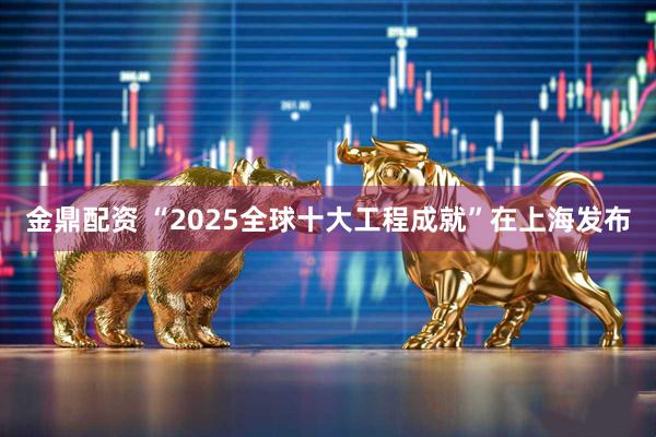 金鼎配资 “2025全球十大工程成就”在上海发布