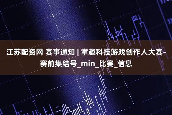 江苏配资网 赛事通知 | 掌趣科技游戏创作人大赛-赛前集结号_min_比赛_信息