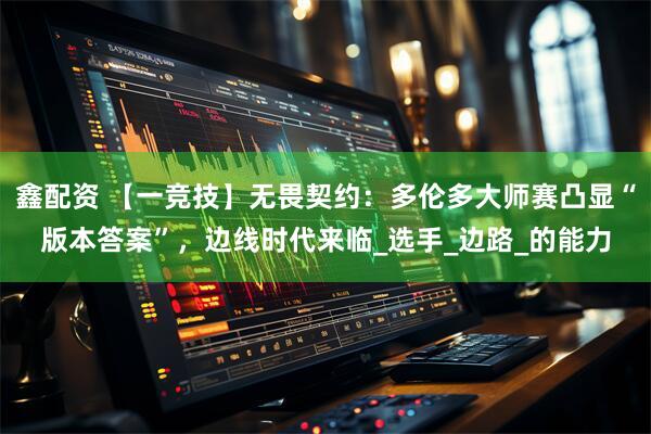 鑫配资 【一竞技】无畏契约：多伦多大师赛凸显“版本答案”，边线时代来临_选手_边路_的能力