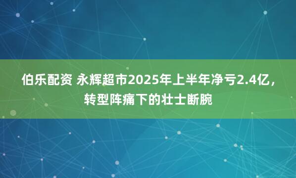 伯乐配资 永辉超市2025年上半年净亏2.4亿，转型阵痛下的壮士断腕