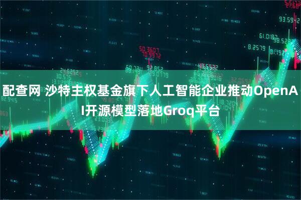 配查网 沙特主权基金旗下人工智能企业推动OpenAI开源模型落地Groq平台