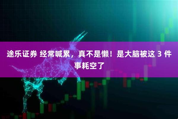 途乐证券 经常喊累，真不是懒！是大脑被这 3 件事耗空了